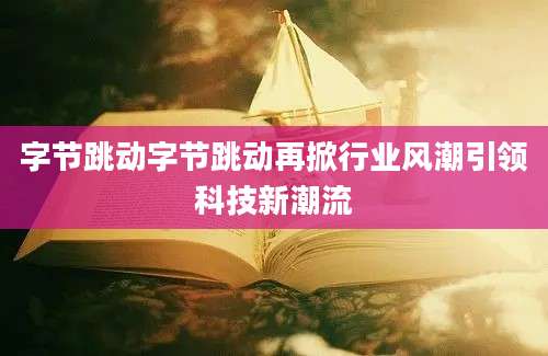 字节跳动字节跳动再掀行业风潮引领科技新潮流