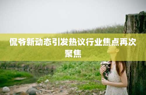 侃爷新动态引发热议行业焦点再次聚焦