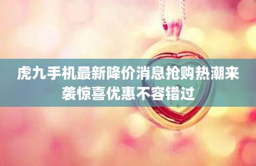 虎九手机最新降价消息抢购热潮来袭惊喜优惠不容错过