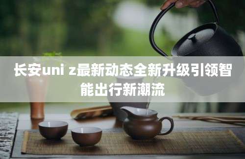 长安uni z最新动态全新升级引领智能出行新潮流