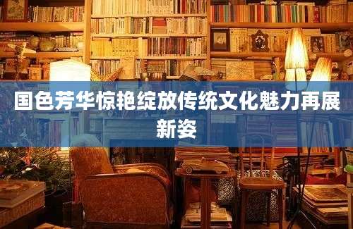 国色芳华惊艳绽放传统文化魅力再展新姿