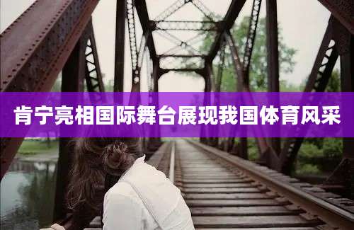 肯宁亮相国际舞台展现我国体育风采
