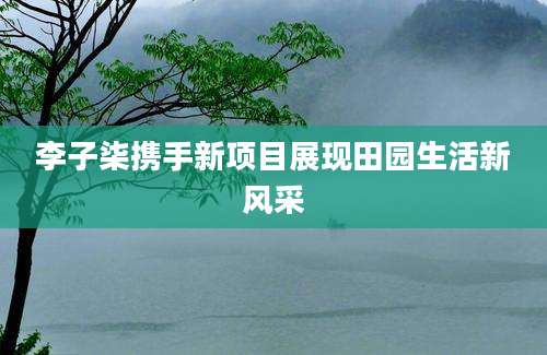 李子柒携手新项目展现田园生活新风采