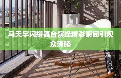 马天宇闪耀舞台演绎精彩瞬间引观众沸腾