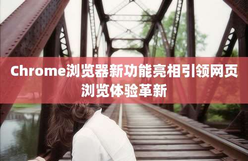 Chrome浏览器新功能亮相引领网页浏览体验革新