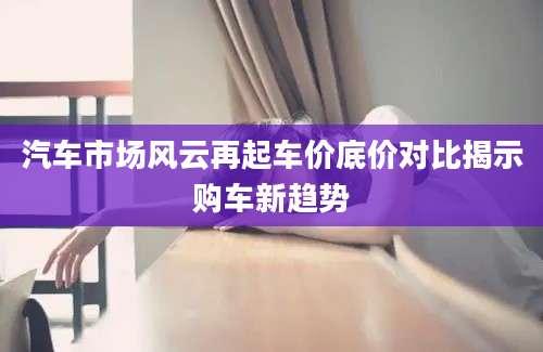 汽车市场风云再起车价底价对比揭示购车新趋势