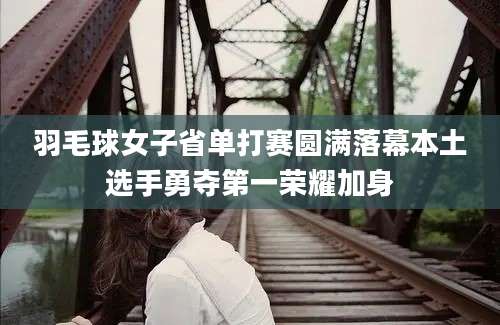 羽毛球女子省单打赛圆满落幕本土选手勇夺第一荣耀加身