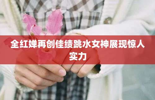 全红婵再创佳绩跳水女神展现惊人实力