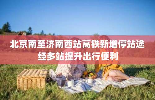 北京南至济南西站高铁新增停站途经多站提升出行便利
