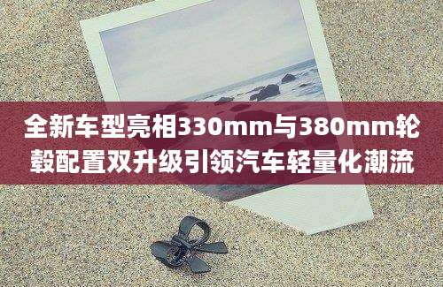 全新车型亮相330mm与380mm轮毂配置双升级引领汽车轻量化潮流