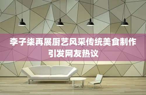 李子柒再展厨艺风采传统美食制作引发网友热议