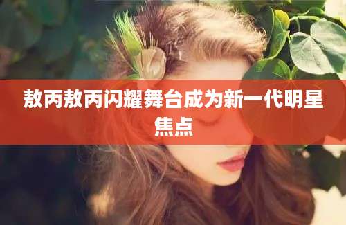 敖丙敖丙闪耀舞台成为新一代明星焦点
