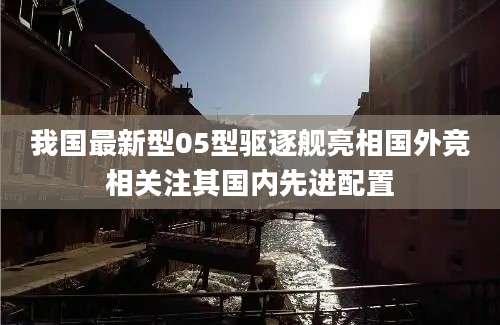 我国最新型05型驱逐舰亮相国外竞相关注其国内先进配置