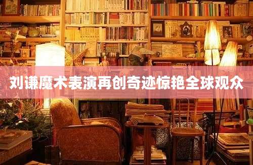 刘谦魔术表演再创奇迹惊艳全球观众