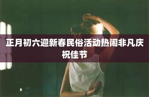 正月初六迎新春民俗活动热闹非凡庆祝佳节