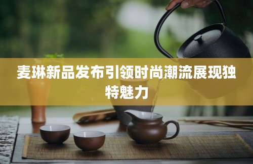 麦琳新品发布引领时尚潮流展现独特魅力