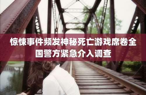 惊悚事件频发神秘死亡游戏席卷全国警方紧急介入调查