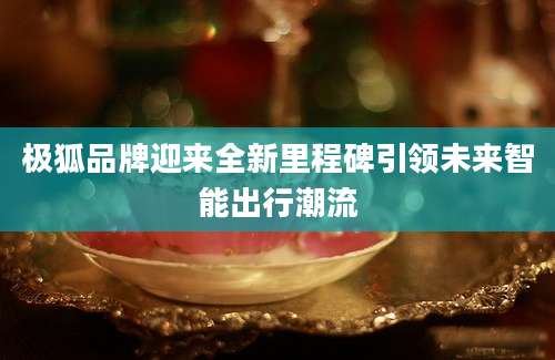 极狐品牌迎来全新里程碑引领未来智能出行潮流