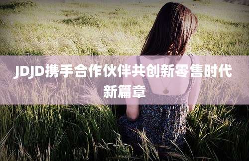 JDJD携手合作伙伴共创新零售时代新篇章