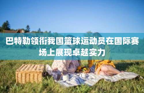 巴特勒领衔我国篮球运动员在国际赛场上展现卓越实力
