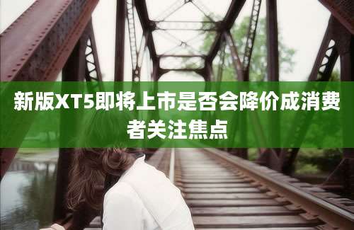 新版XT5即将上市是否会降价成消费者关注焦点