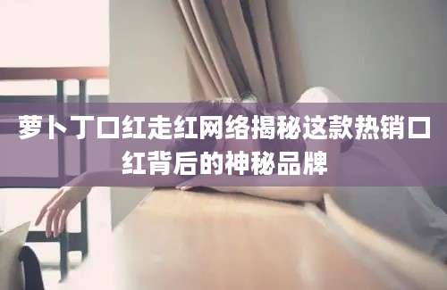 萝卜丁口红走红网络揭秘这款热销口红背后的神秘品牌