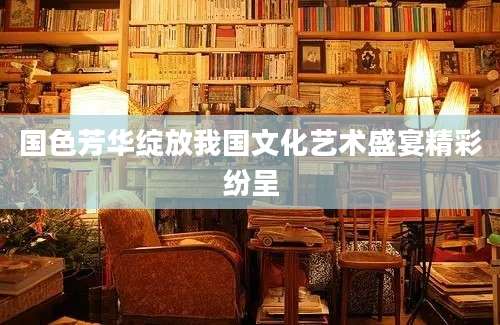 国色芳华绽放我国文化艺术盛宴精彩纷呈