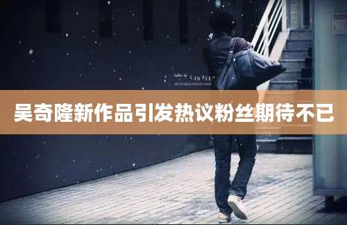 吴奇隆新作品引发热议粉丝期待不已