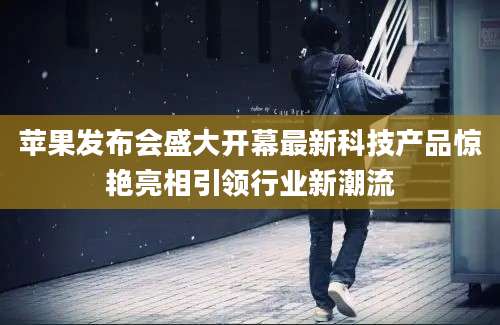 苹果发布会盛大开幕最新科技产品惊艳亮相引领行业新潮流