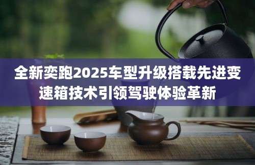 全新奕跑2025车型升级搭载先进变速箱技术引领驾驶体验革新
