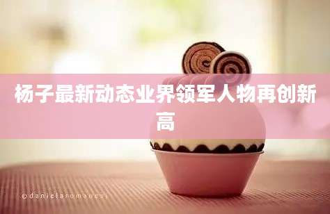 杨子最新动态业界领军人物再创新高