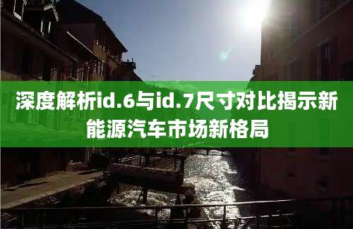深度解析id.6与id.7尺寸对比揭示新能源汽车市场新格局