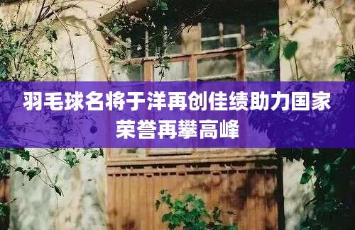 羽毛球名将于洋再创佳绩助力国家荣誉再攀高峰