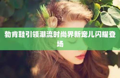勃肯鞋引领潮流时尚界新宠儿闪耀登场