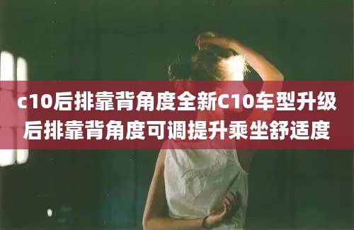 c10后排靠背角度全新C10车型升级后排靠背角度可调提升乘坐舒适度