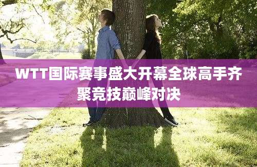 WTT国际赛事盛大开幕全球高手齐聚竞技巅峰对决