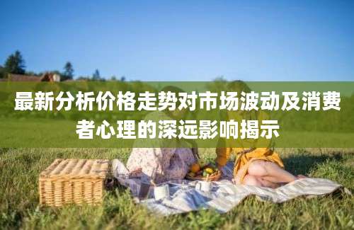 最新分析价格走势对市场波动及消费者心理的深远影响揭示