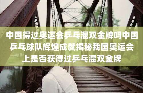 中国得过奥运会乒乓混双金牌吗中国乒乓球队辉煌成就揭秘我国奥运会上是否获得过乒乓混双金牌