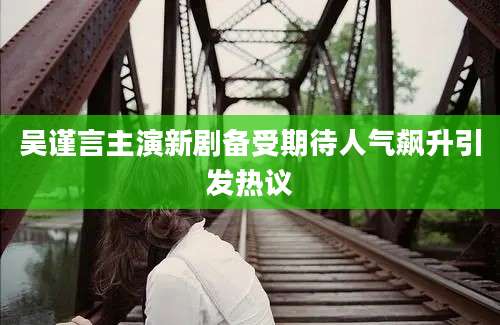 吴谨言主演新剧备受期待人气飙升引发热议