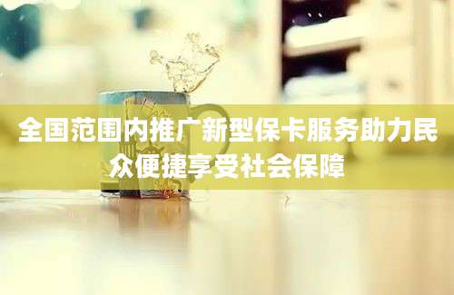 全国范围内推广新型保卡服务助力民众便捷享受社会保障
