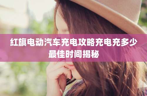 红旗电动汽车充电攻略充电充多少最佳时间揭秘