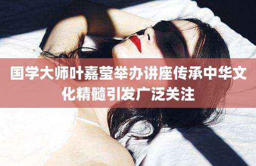 国学大师叶嘉莹举办讲座传承中华文化精髓引发广泛关注