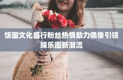饭圈文化盛行粉丝热情助力偶像引领娱乐圈新潮流