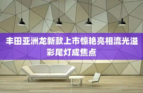 丰田亚洲龙新款上市惊艳亮相流光溢彩尾灯成焦点