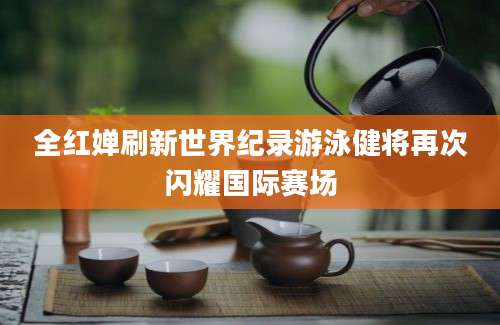 全红婵刷新世界纪录游泳健将再次闪耀国际赛场