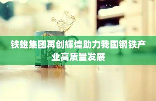 铁雄集团再创辉煌助力我国钢铁产业高质量发展
