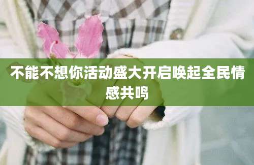 不能不想你活动盛大开启唤起全民情感共鸣