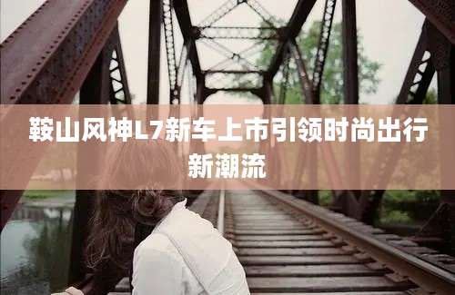 鞍山风神L7新车上市引领时尚出行新潮流