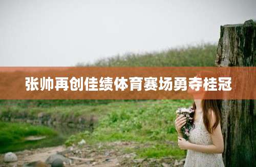 张帅再创佳绩体育赛场勇夺桂冠