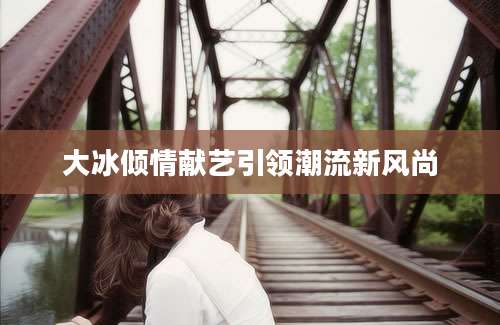 大冰倾情献艺引领潮流新风尚